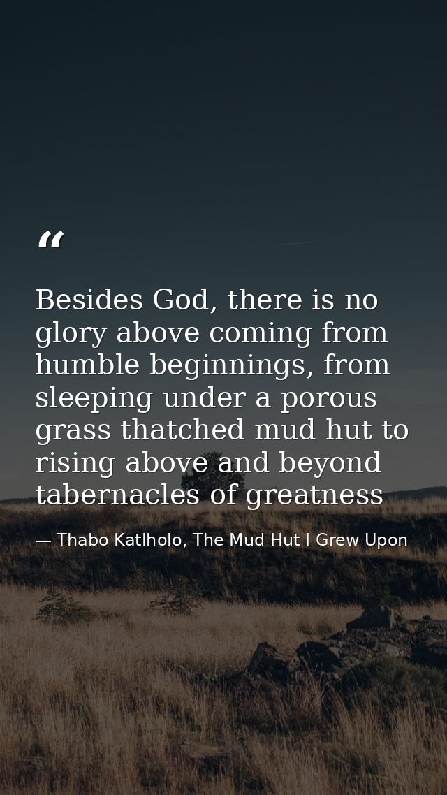 Besides God, there is no glory above coming from humble beginnings, from sleeping under a porous grass thatched mud hut  — Thabo Katlholo, The Mud Hut I Grew Upon