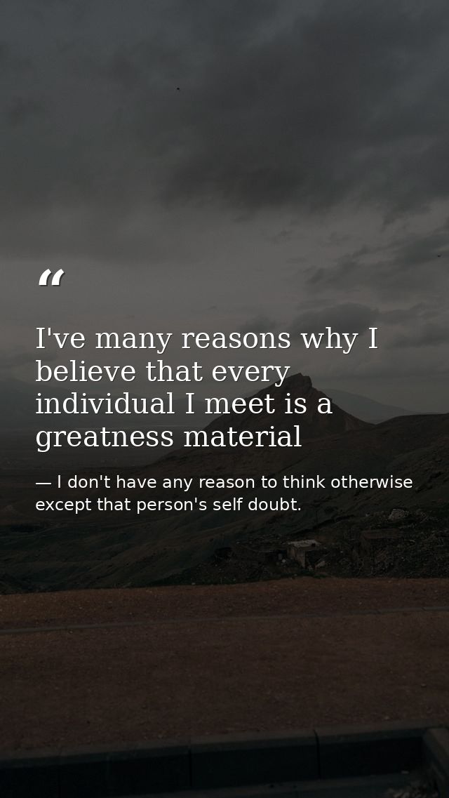 I've many reasons why I believe that every individual I meet is a greatness material — I don't have any reason to think otherwise except that person's self doubt.