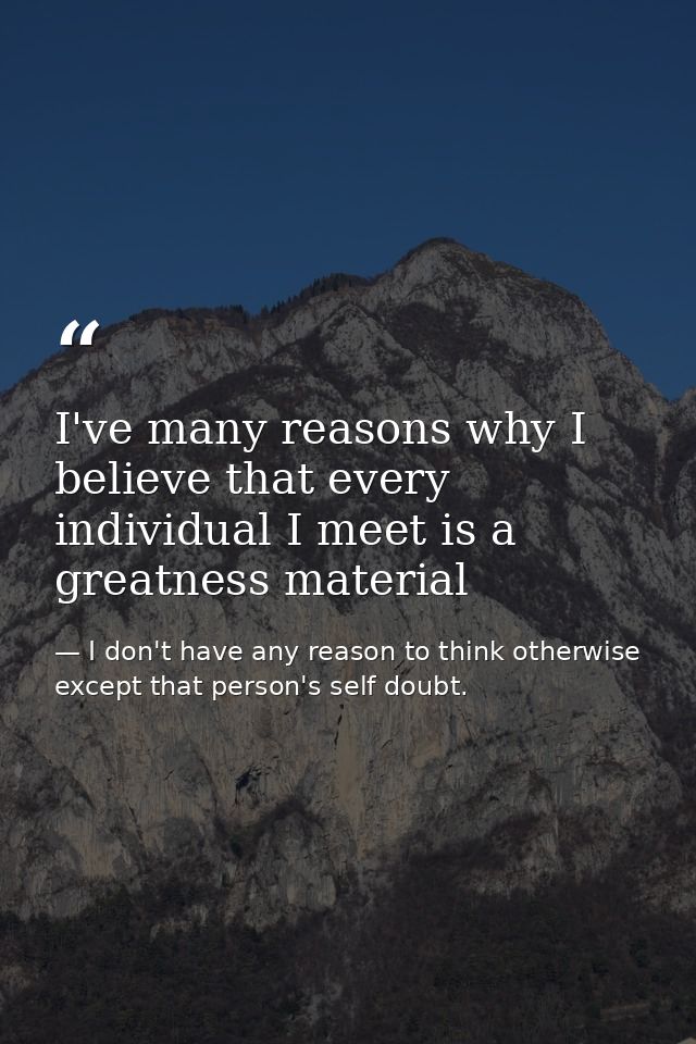 I've many reasons why I believe that every individual I meet is a greatness material — I don't have any reason to think otherwise except that person's self doubt.