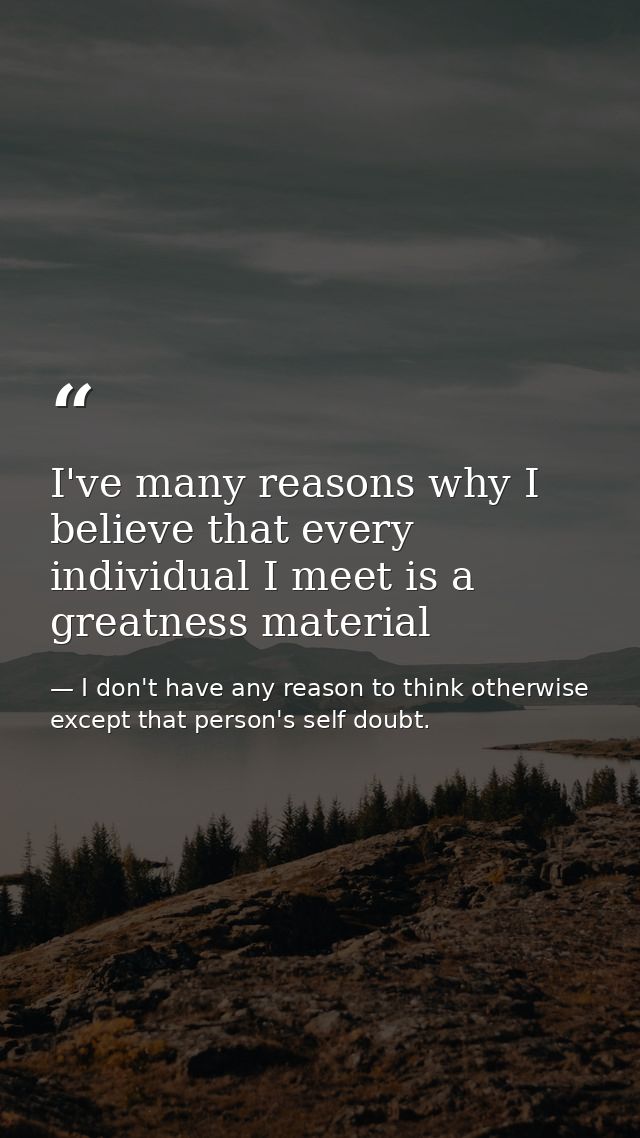 I've many reasons why I believe that every individual I meet is a greatness material — I don't have any reason to think otherwise except that person's self doubt.
