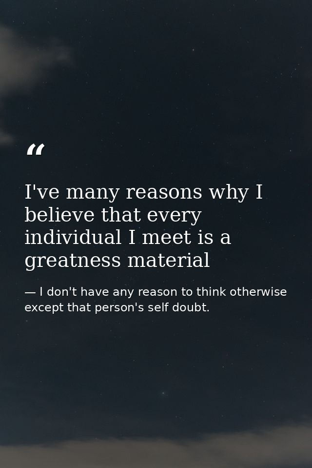 I've many reasons why I believe that every individual I meet is a greatness material — I don't have any reason to think otherwise except that person's self doubt.