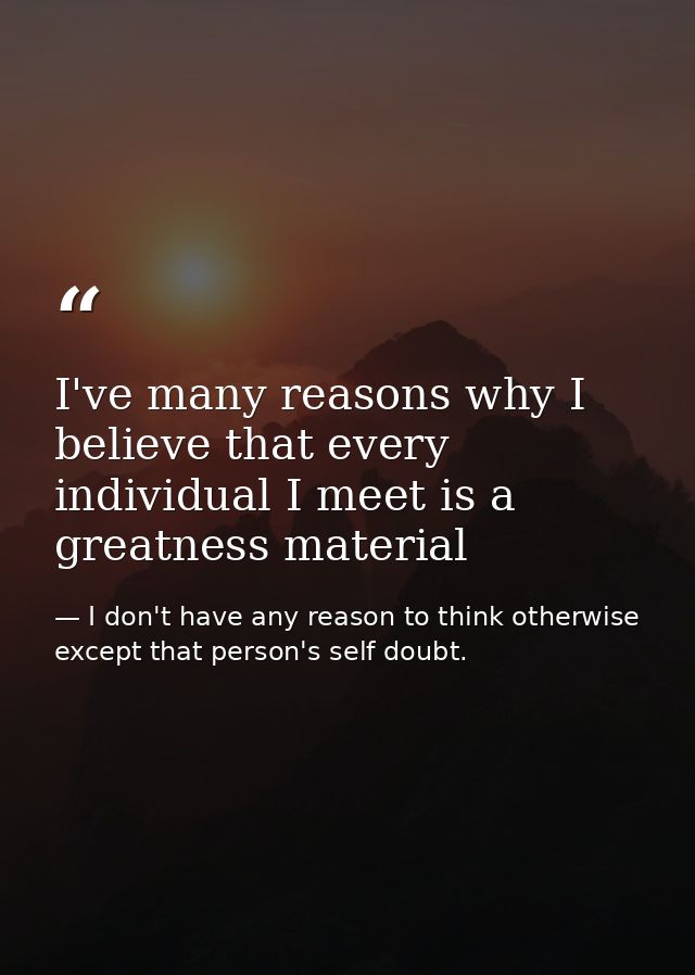 I've many reasons why I believe that every individual I meet is a greatness material — I don't have any reason to think otherwise except that person's self doubt.