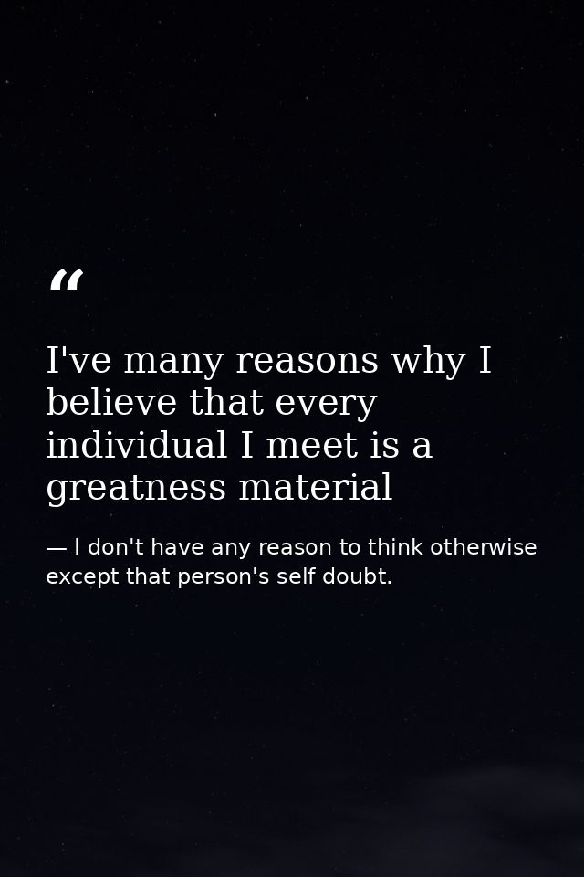 I've many reasons why I believe that every individual I meet is a greatness material — I don't have any reason to think otherwise except that person's self doubt.