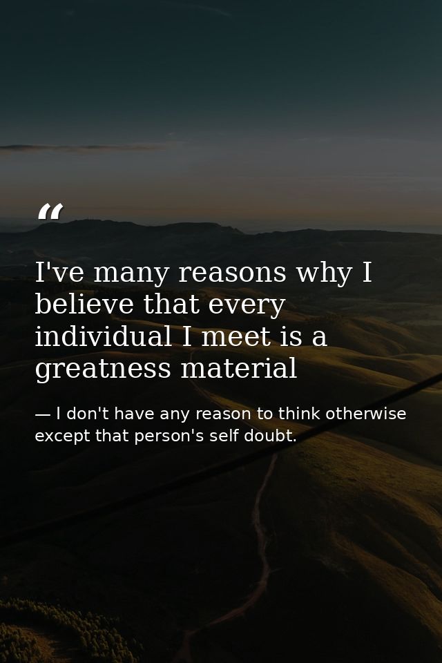 I've many reasons why I believe that every individual I meet is a greatness material — I don't have any reason to think otherwise except that person's self doubt.