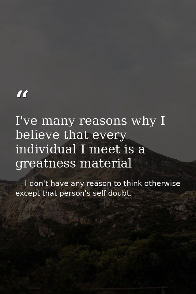 I've many reasons why I believe that every individual I meet is a greatness material — I don't have any reason to think otherwise except that person's self doubt.