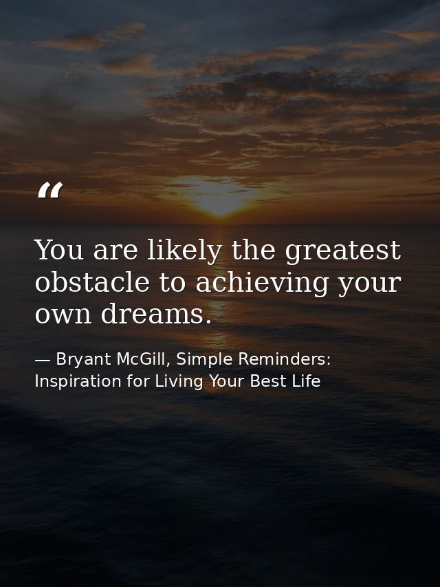 You are likely the greatest obstacle to achieving your own dreams. — Bryant McGill, Simple Reminders: Inspiration for Living Your Best Life