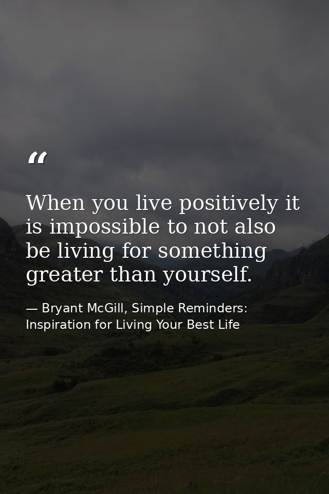 When you live positively it is impossible to not also be living for something greater than yourself. — Bryant McGill, Simple Reminders: Inspiration for Living Your Best Life