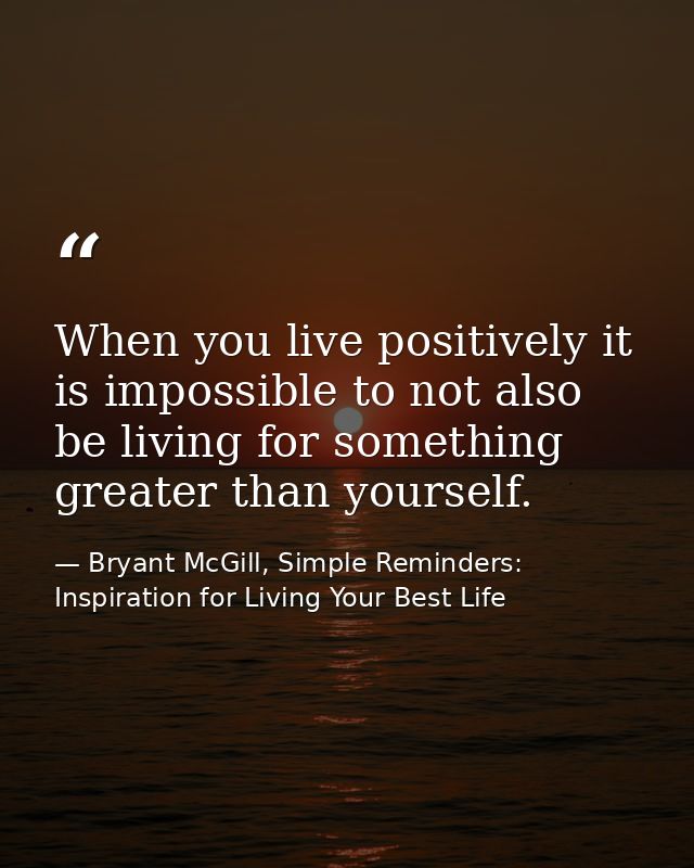When you live positively it is impossible to not also be living for something greater than yourself. — Bryant McGill, Simple Reminders: Inspiration for Living Your Best Life