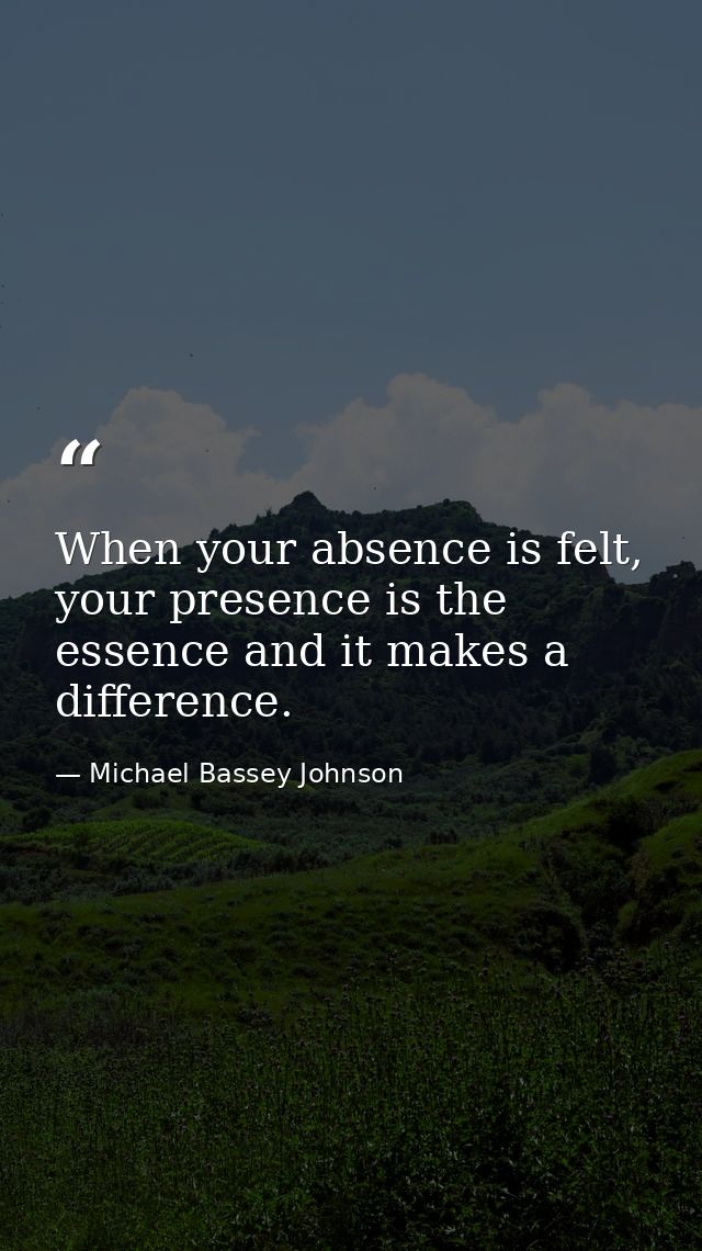 When your absence is felt, your presence is the essence and it makes a difference. — Michael Bassey Johnson