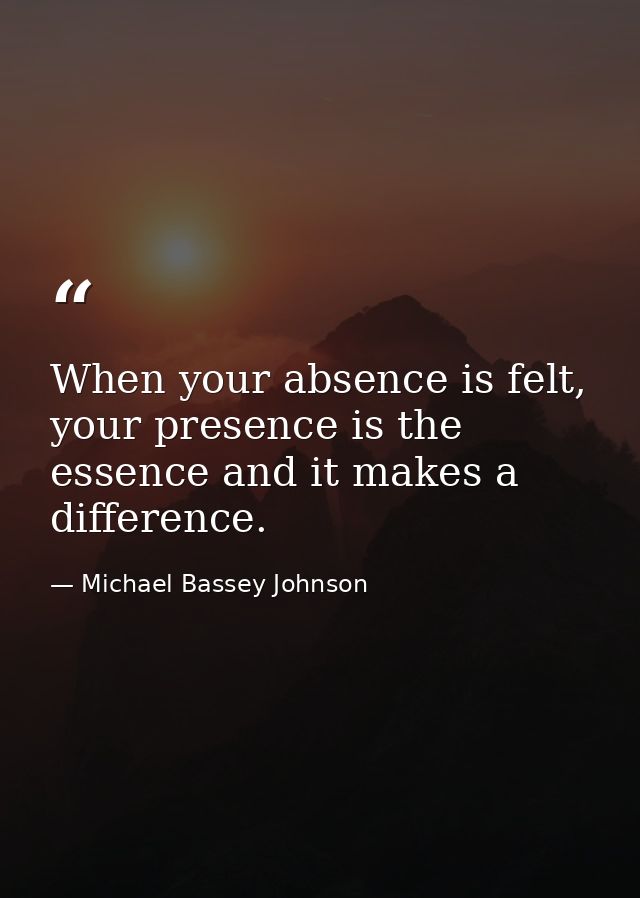 When your absence is felt, your presence is the essence and it makes a difference. — Michael Bassey Johnson