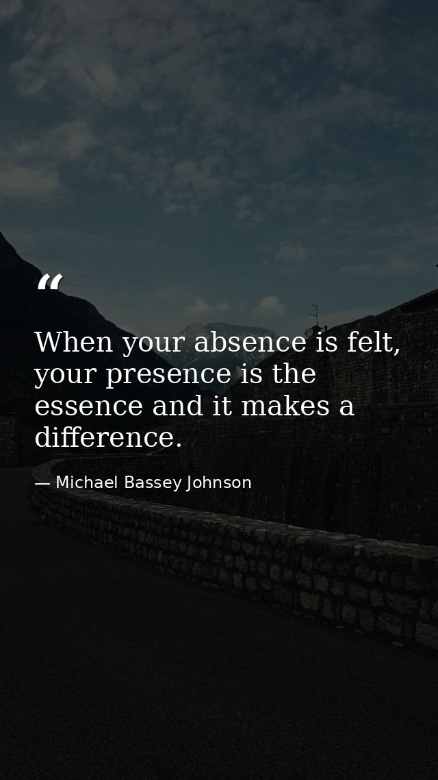 When your absence is felt, your presence is the essence and it makes a difference. — Michael Bassey Johnson