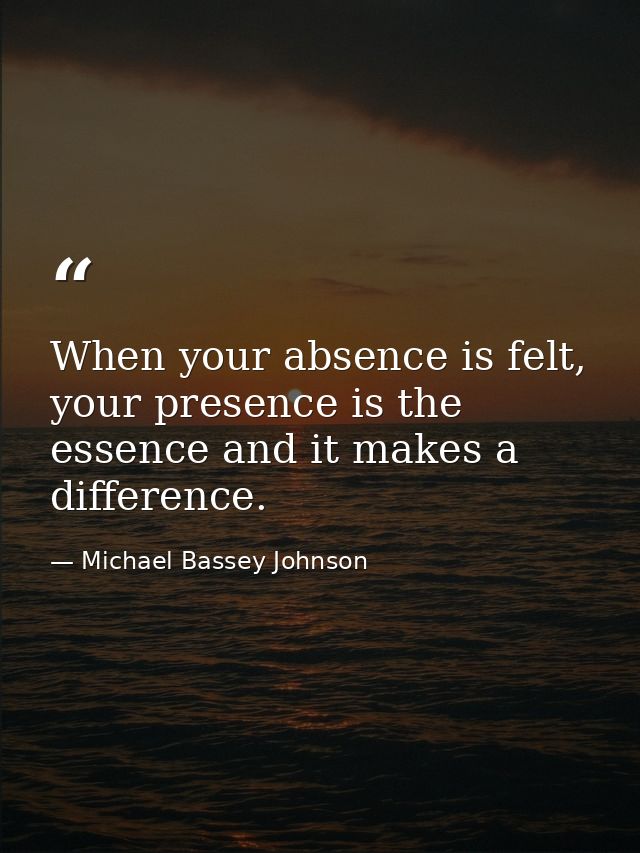 When your absence is felt, your presence is the essence and it makes a difference. — Michael Bassey Johnson