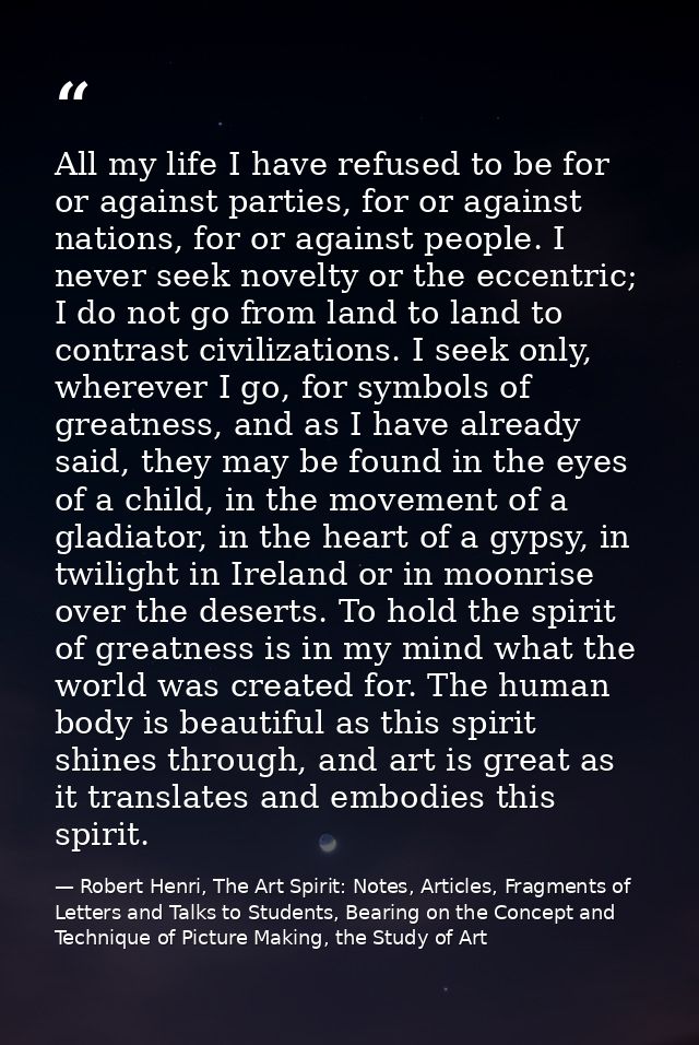 All my life I have refused to be for or against parties, for or against nations, for or against people. I never seek nov — Robert Henri, The Art Spirit: Notes, Articles, Fragments of Letters and Talks to Students, Bearing on the Concept and Technique of Picture Making, the Study of Art