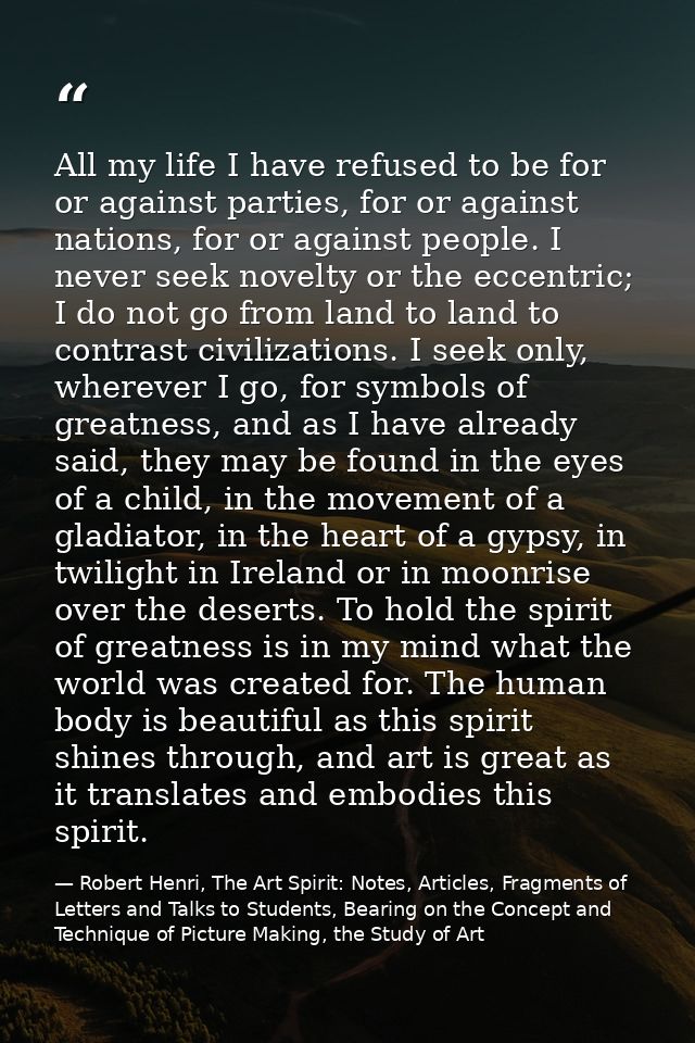 All my life I have refused to be for or against parties, for or against nations, for or against people. I never seek nov — Robert Henri, The Art Spirit: Notes, Articles, Fragments of Letters and Talks to Students, Bearing on the Concept and Technique of Picture Making, the Study of Art