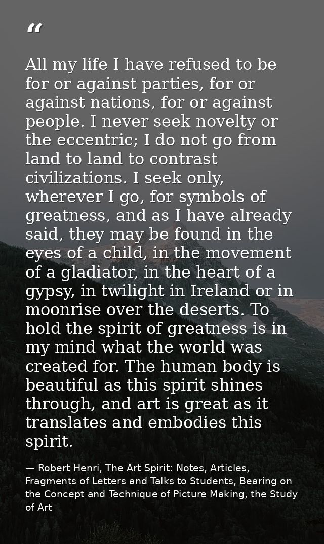 All my life I have refused to be for or against parties, for or against nations, for or against people. I never seek nov — Robert Henri, The Art Spirit: Notes, Articles, Fragments of Letters and Talks to Students, Bearing on the Concept and Technique of Picture Making, the Study of Art