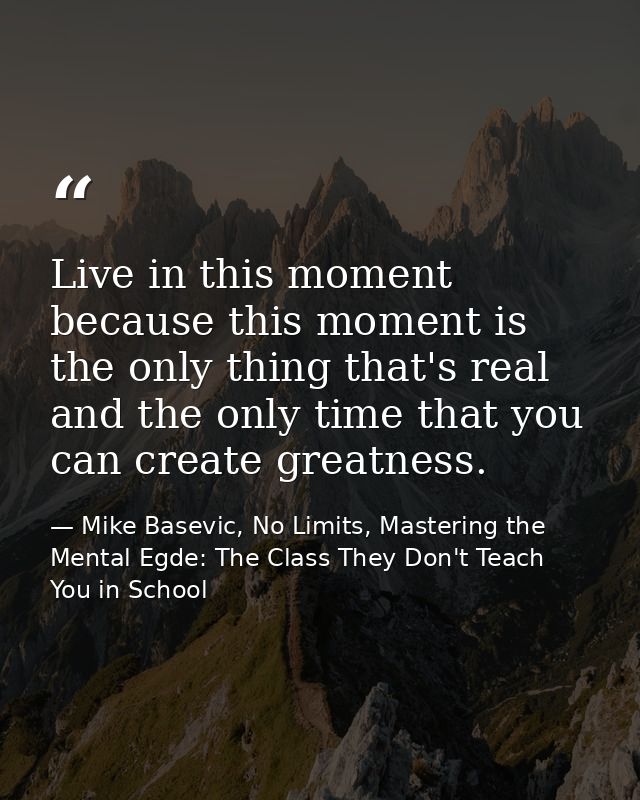 Live in this moment because this moment is the only thing that's real and the only time that you can create greatness. — Mike Basevic, No Limits, Mastering the Mental Egde: The Class They Don't Teach You in School