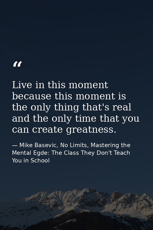 Live in this moment because this moment is the only thing that's real and the only time that you can create greatness. — Mike Basevic, No Limits, Mastering the Mental Egde: The Class They Don't Teach You in School