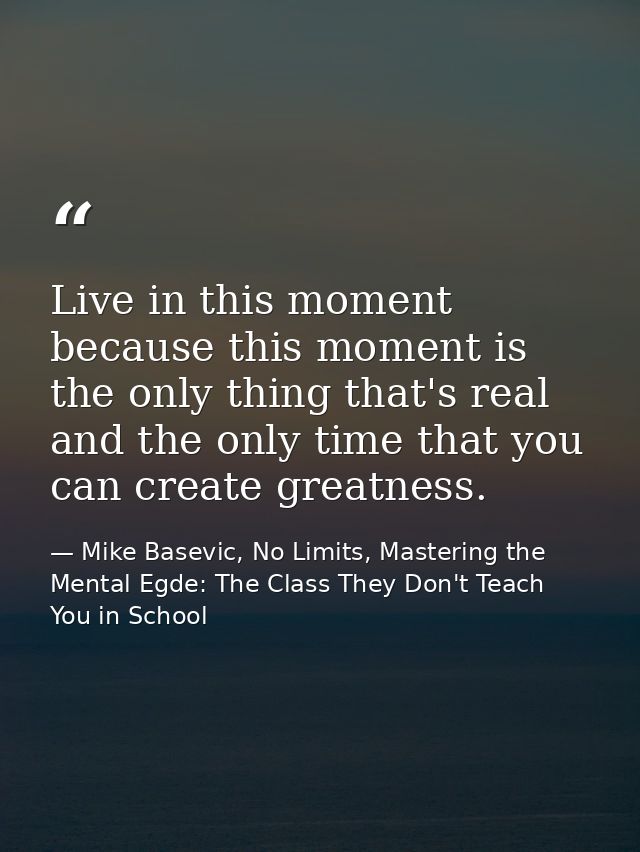 Live in this moment because this moment is the only thing that's real and the only time that you can create greatness. — Mike Basevic, No Limits, Mastering the Mental Egde: The Class They Don't Teach You in School