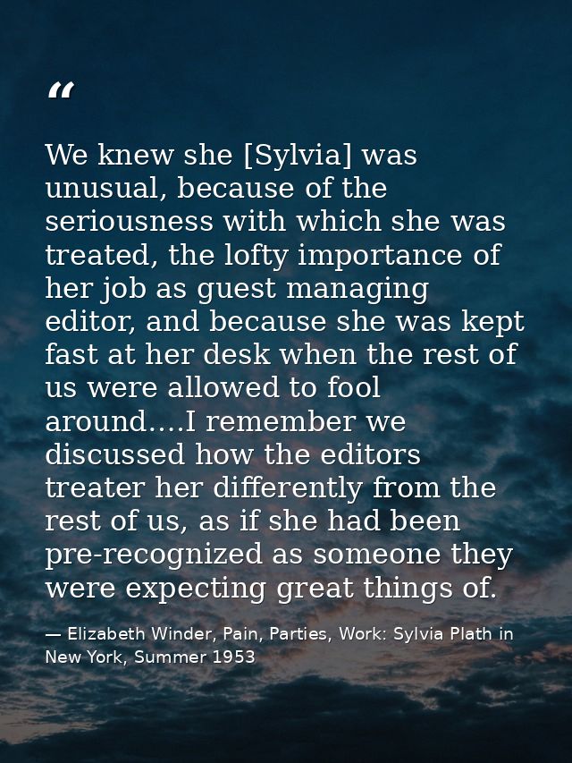 We knew she [Sylvia] was unusual, because of the seriousness with which she was treated, the lofty importance of her job — Elizabeth Winder, Pain, Parties, Work: Sylvia Plath in New York, Summer 1953