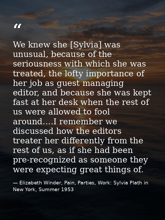 We knew she [Sylvia] was unusual, because of the seriousness with which she was treated, the lofty importance of her job — Elizabeth Winder, Pain, Parties, Work: Sylvia Plath in New York, Summer 1953