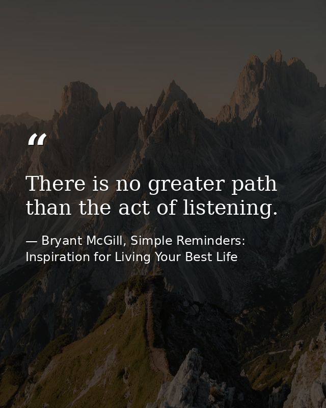 There is no greater path than the act of listening. — Bryant McGill, Simple Reminders: Inspiration for Living Your Best Life