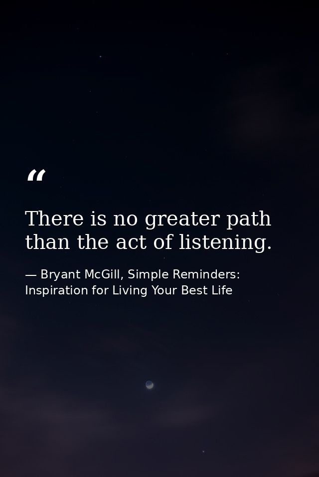 There is no greater path than the act of listening. — Bryant McGill, Simple Reminders: Inspiration for Living Your Best Life