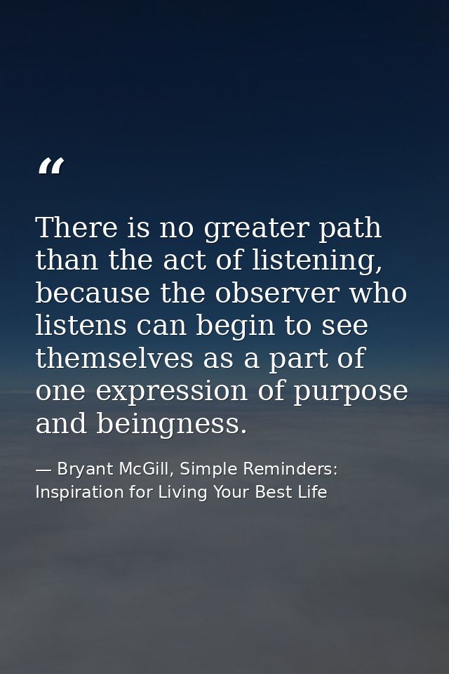 There is no greater path than the act of listening, because the observer who listens can begin to see themselves as a pa — Bryant McGill, Simple Reminders: Inspiration for Living Your Best Life