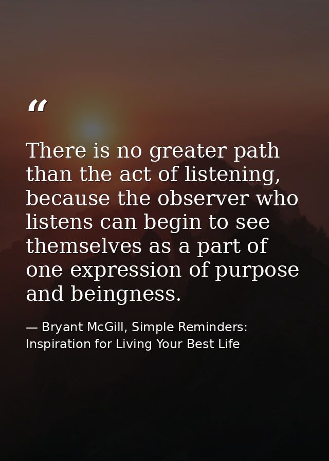 There is no greater path than the act of listening, because the observer who listens can begin to see themselves as a pa — Bryant McGill, Simple Reminders: Inspiration for Living Your Best Life