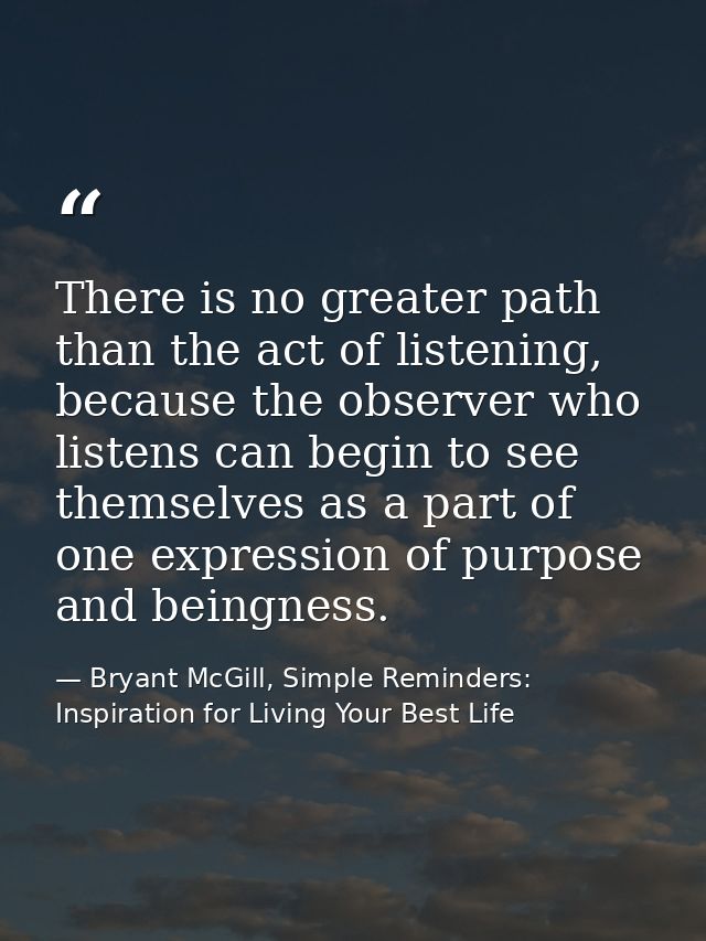 There is no greater path than the act of listening, because the observer who listens can begin to see themselves as a pa — Bryant McGill, Simple Reminders: Inspiration for Living Your Best Life