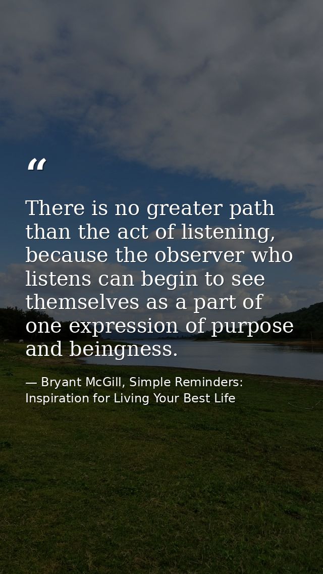 There is no greater path than the act of listening, because the observer who listens can begin to see themselves as a pa — Bryant McGill, Simple Reminders: Inspiration for Living Your Best Life