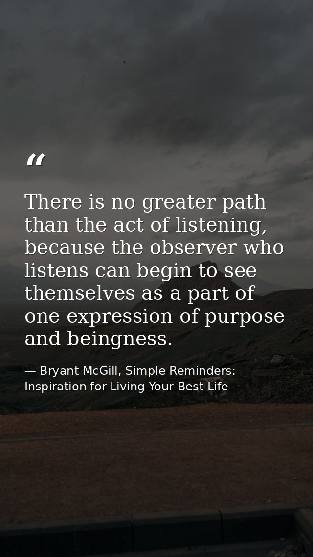 There is no greater path than the act of listening, because the observer who listens can begin to see themselves as a pa — Bryant McGill, Simple Reminders: Inspiration for Living Your Best Life