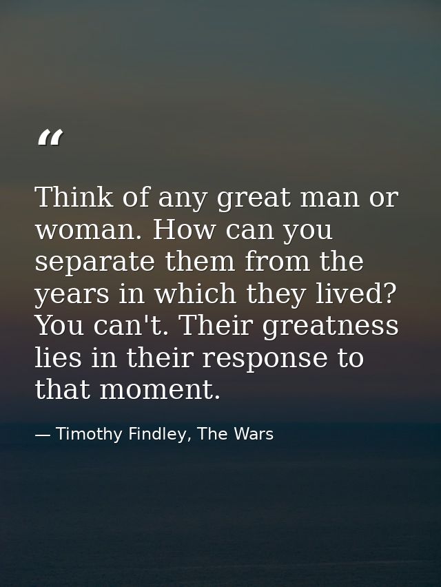 Think of any great man or woman. How can you separate them from the years in which they lived? You can't. Their greatnes — Timothy Findley, The Wars