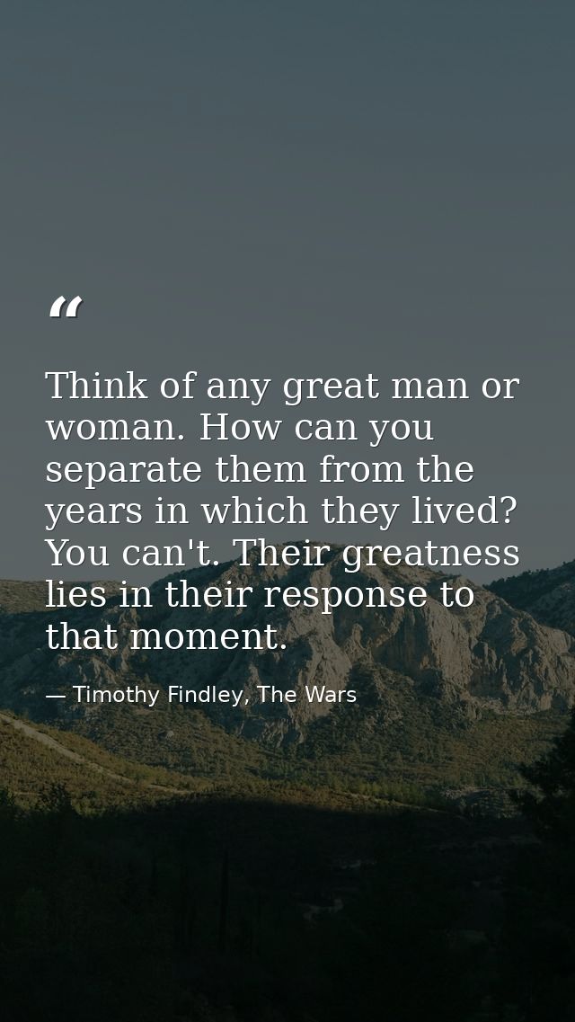 Think of any great man or woman. How can you separate them from the years in which they lived? You can't. Their greatnes — Timothy Findley, The Wars