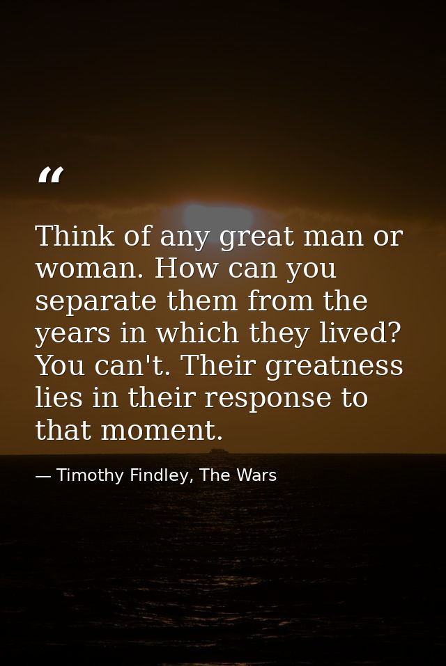 Think of any great man or woman. How can you separate them from the years in which they lived? You can't. Their greatnes — Timothy Findley, The Wars