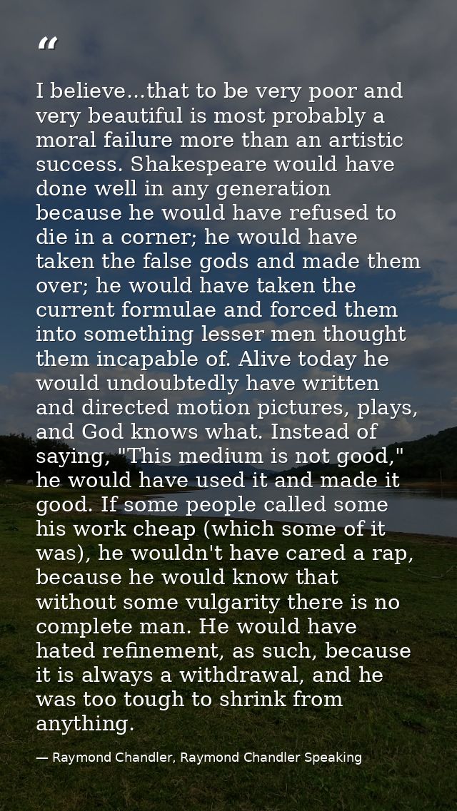 I believe...that to be very poor and very beautiful is most probably a moral failure more than an artistic success. Shak — Raymond Chandler, Raymond Chandler Speaking
