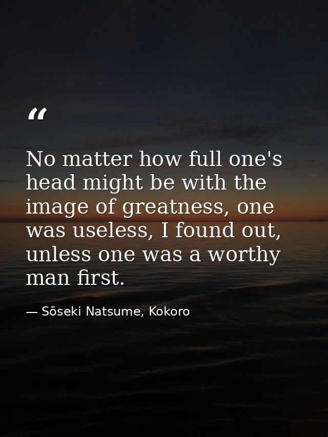 No matter how full one's head might be with the image of greatness, one was useless, I found out, unless one was a worth — Sōseki Natsume, Kokoro