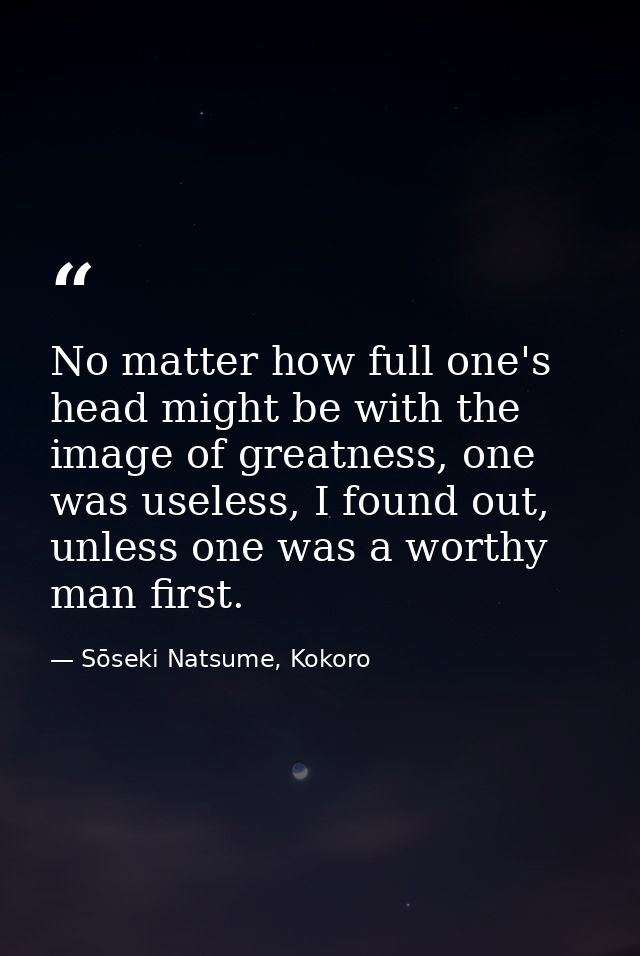 No matter how full one's head might be with the image of greatness, one was useless, I found out, unless one was a worth — Sōseki Natsume, Kokoro