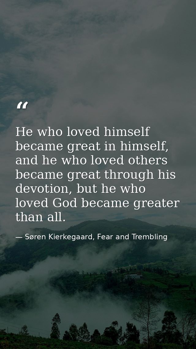 He who loved himself became great in himself, and he who loved others became great through his devotion, but he who love — Søren Kierkegaard, Fear and Trembling