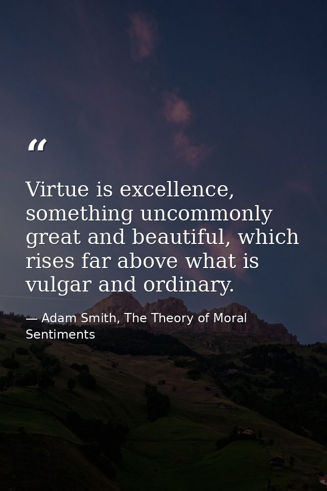 Virtue is excellence, something uncommonly great and beautiful, which rises far above what is vulgar and ordinary. — Adam Smith, The Theory of Moral Sentiments