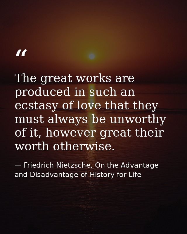 The great works are produced in such an ecstasy of love that they must always be unworthy of it, however great their wor — Friedrich Nietzsche, On the Advantage and Disadvantage of History for Life