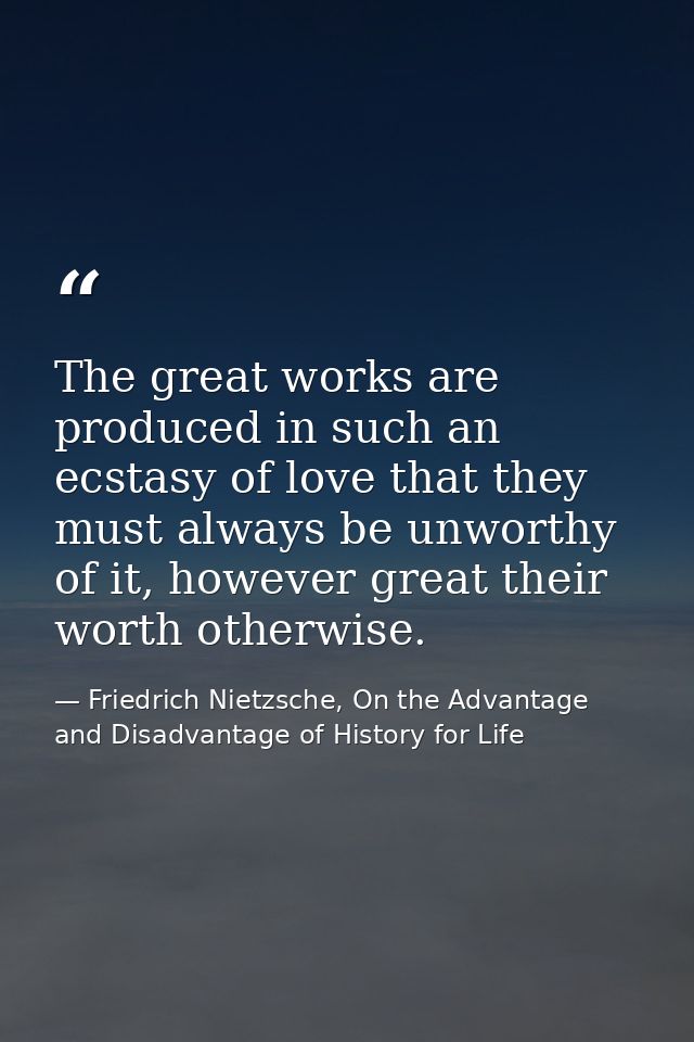 The great works are produced in such an ecstasy of love that they must always be unworthy of it, however great their wor — Friedrich Nietzsche, On the Advantage and Disadvantage of History for Life