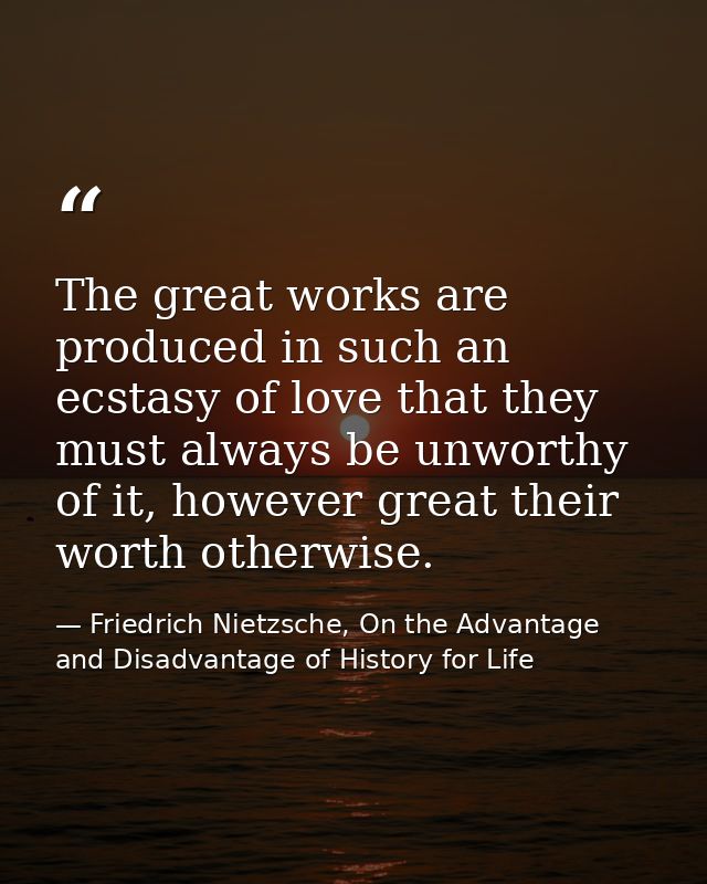 The great works are produced in such an ecstasy of love that they must always be unworthy of it, however great their wor — Friedrich Nietzsche, On the Advantage and Disadvantage of History for Life