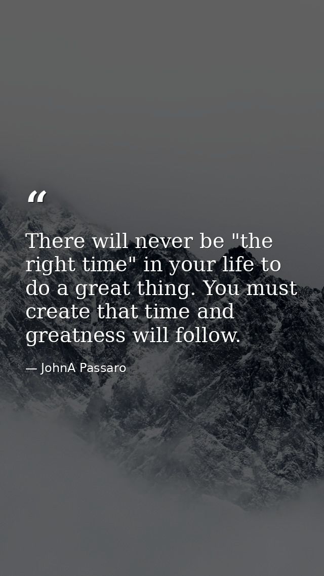 There will never be "the right time" in your life to do a great thing. You must create that time and greatness will foll — JohnA Passaro