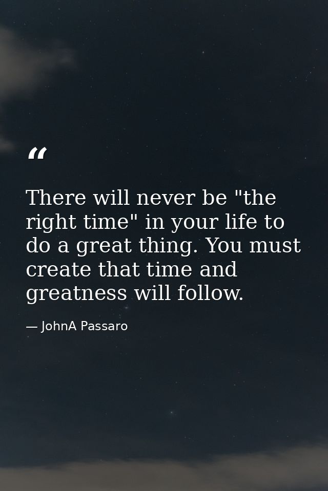 There will never be "the right time" in your life to do a great thing. You must create that time and greatness will foll — JohnA Passaro