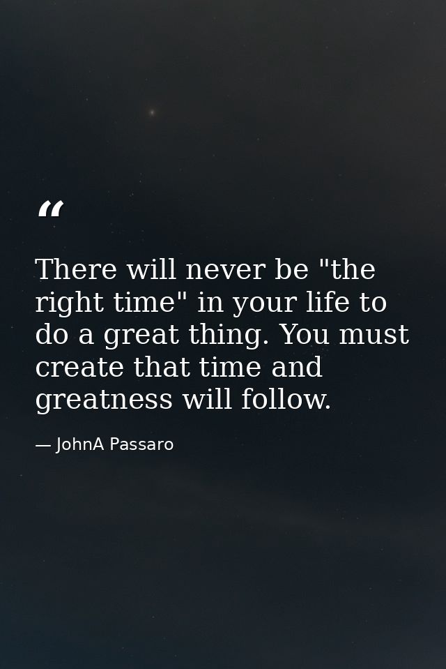 There will never be "the right time" in your life to do a great thing. You must create that time and greatness will foll — JohnA Passaro