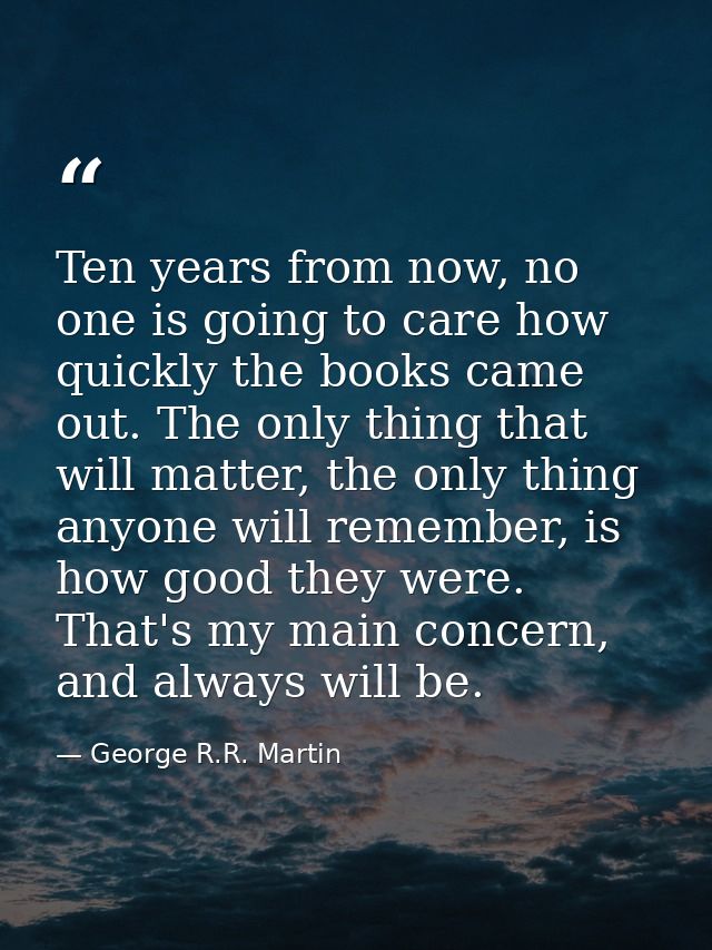 Ten years from now, no one is going to care how quickly the books came out. The only thing that will matter, the only th — George R.R. Martin