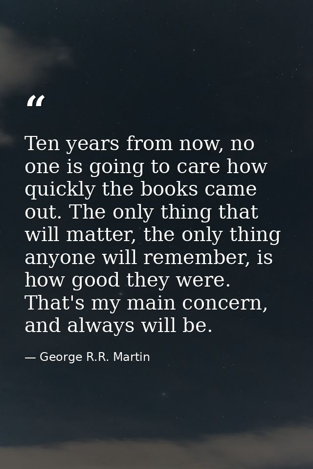 Ten years from now, no one is going to care how quickly the books came out. The only thing that will matter, the only th — George R.R. Martin