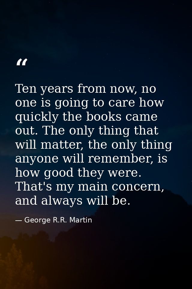 Ten years from now, no one is going to care how quickly the books came out. The only thing that will matter, the only th — George R.R. Martin