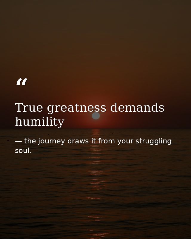 True greatness demands humility — the journey draws it from your struggling soul.