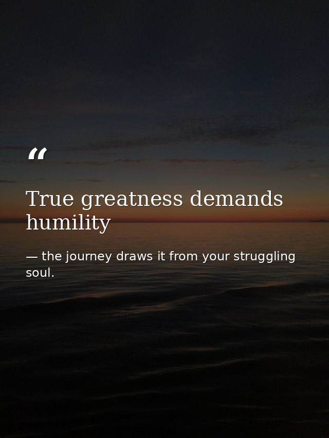 True greatness demands humility — the journey draws it from your struggling soul.